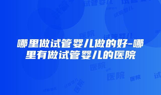 哪里做试管婴儿做的好-哪里有做试管婴儿的医院