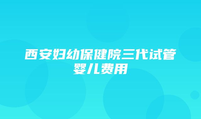 西安妇幼保健院三代试管婴儿费用