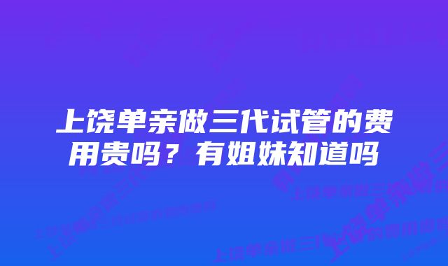 上饶单亲做三代试管的费用贵吗？有姐妹知道吗