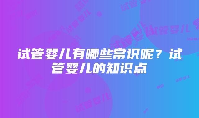 试管婴儿有哪些常识呢？试管婴儿的知识点