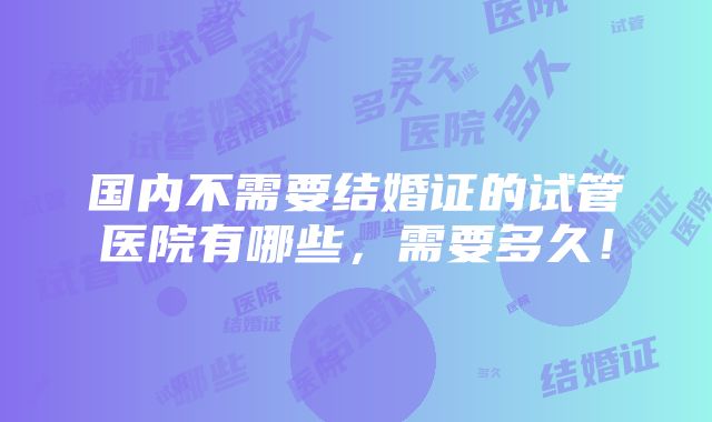 国内不需要结婚证的试管医院有哪些，需要多久！