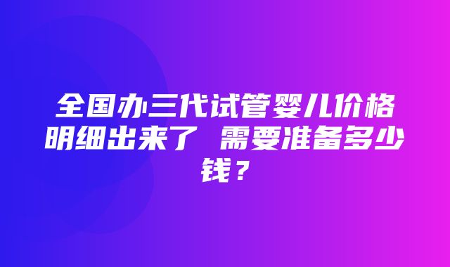 全国办三代试管婴儿价格明细出来了 需要准备多少钱？