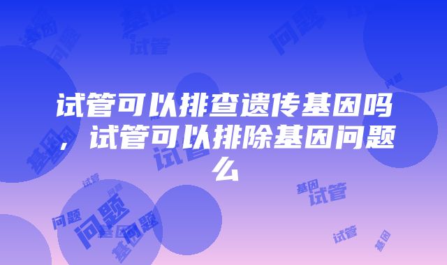 试管可以排查遗传基因吗，试管可以排除基因问题么