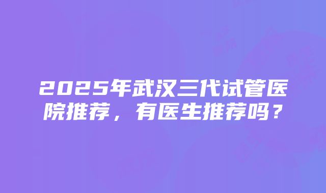 2025年武汉三代试管医院推荐，有医生推荐吗？