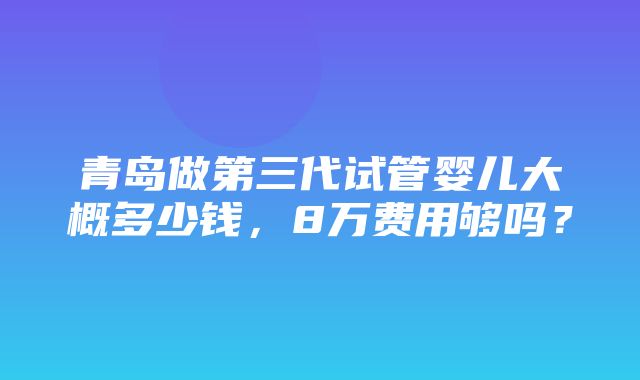 青岛做第三代试管婴儿大概多少钱，8万费用够吗？