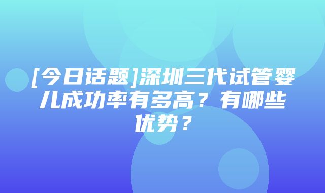 [今日话题]深圳三代试管婴儿成功率有多高？有哪些优势？