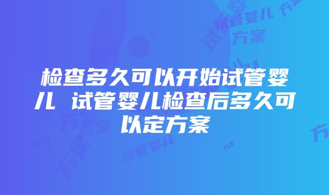 检查多久可以开始试管婴儿 试管婴儿检查后多久可以定方案