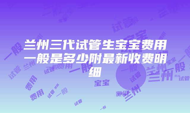 兰州三代试管生宝宝费用一般是多少附最新收费明细