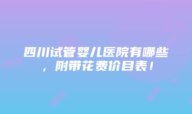 四川试管婴儿医院有哪些，附带花费价目表！