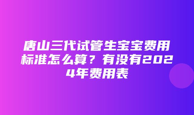 唐山三代试管生宝宝费用标准怎么算？有没有2024年费用表