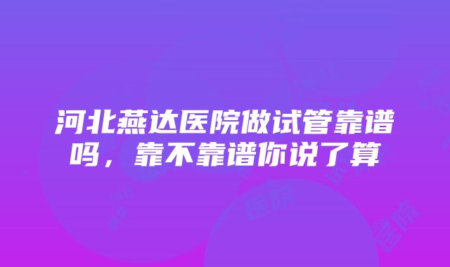 河北燕达医院做试管靠谱吗，靠不靠谱你说了算