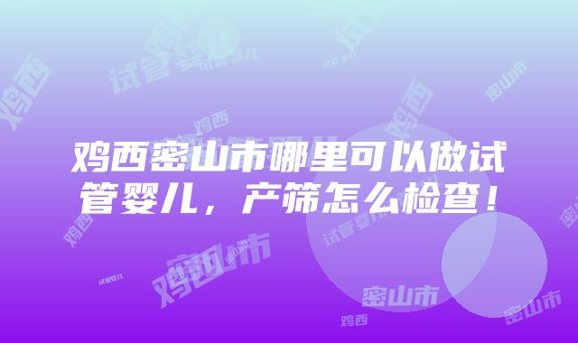 鸡西密山市哪里可以做试管婴儿，产筛怎么检查！