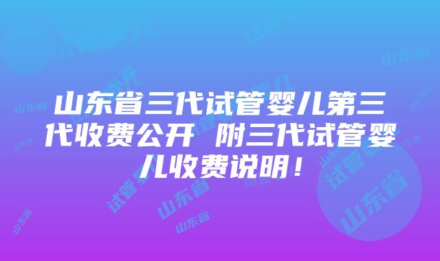 山东省三代试管婴儿第三代收费公开 附三代试管婴儿收费说明！