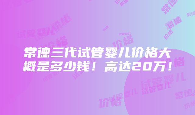 常德三代试管婴儿价格大概是多少钱！高达20万！