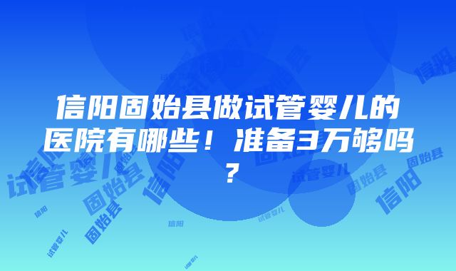 信阳固始县做试管婴儿的医院有哪些！准备3万够吗？