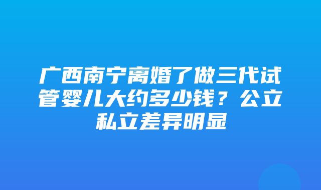 广西南宁离婚了做三代试管婴儿大约多少钱？公立私立差异明显