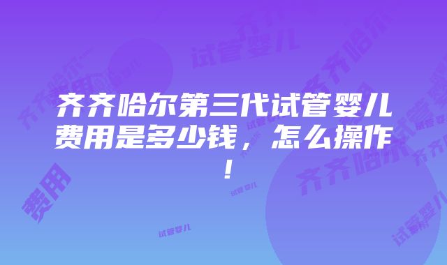 齐齐哈尔第三代试管婴儿费用是多少钱，怎么操作！