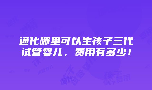 通化哪里可以生孩子三代试管婴儿，费用有多少！