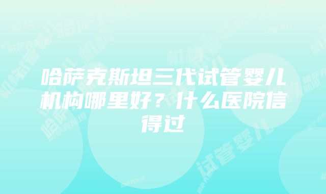 哈萨克斯坦三代试管婴儿机构哪里好？什么医院信得过