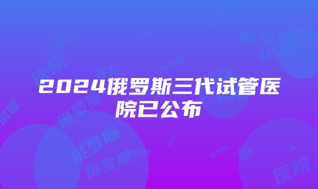 2024俄罗斯三代试管医院已公布