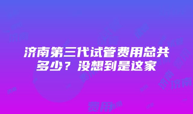 济南第三代试管费用总共多少？没想到是这家