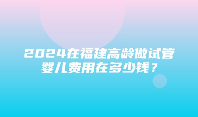 2024在福建高龄做试管婴儿费用在多少钱？