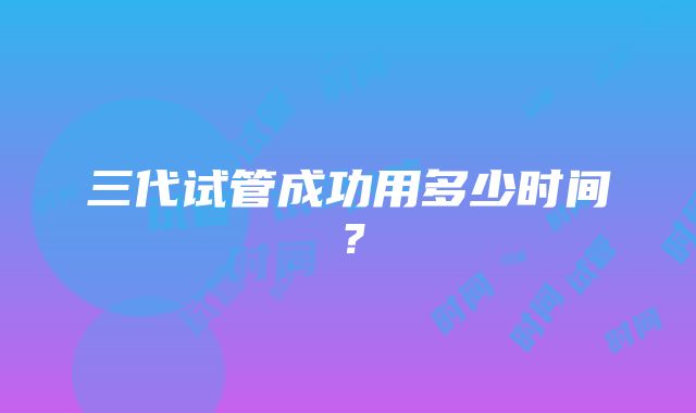 三代试管成功用多少时间？