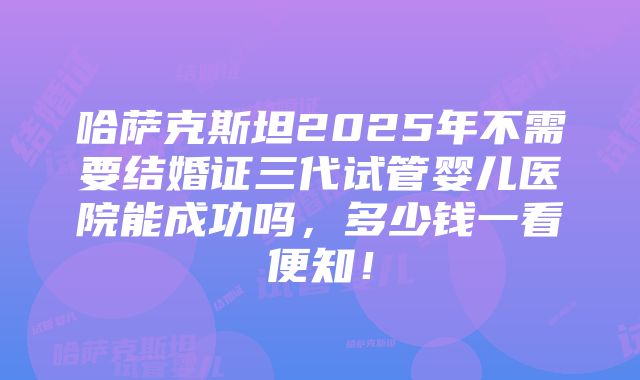 哈萨克斯坦2025年不需要结婚证三代试管婴儿医院能成功吗，多少钱一看便知！