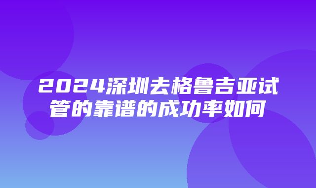 2024深圳去格鲁吉亚试管的靠谱的成功率如何