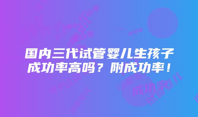 国内三代试管婴儿生孩子成功率高吗？附成功率！