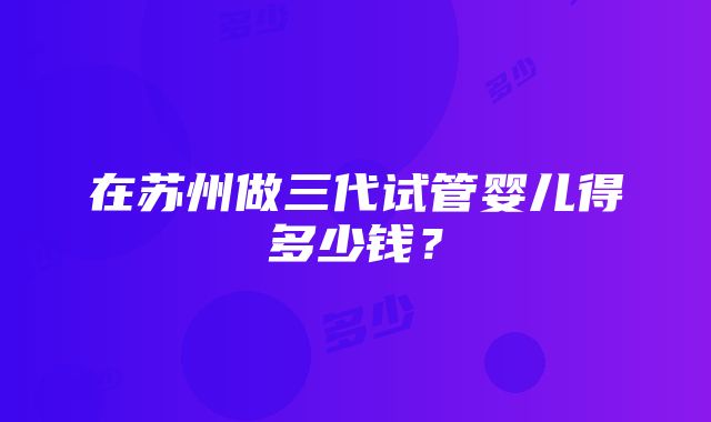 在苏州做三代试管婴儿得多少钱？