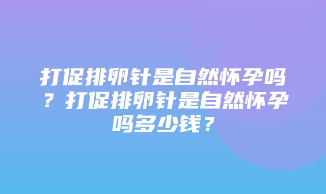 打促排卵针是自然怀孕吗？打促排卵针是自然怀孕吗多少钱？