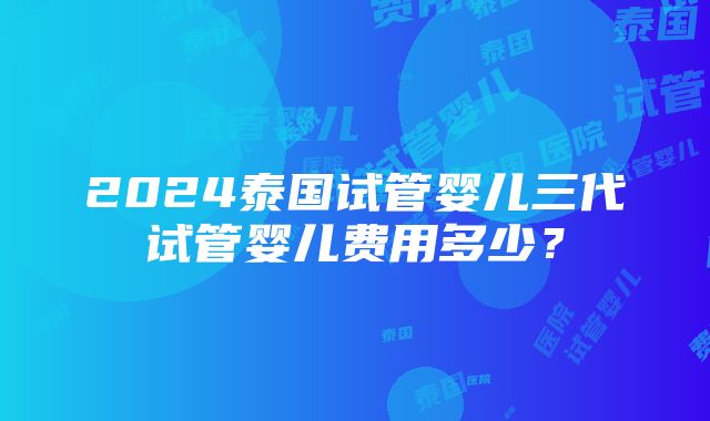 2024泰国试管婴儿三代试管婴儿费用多少？