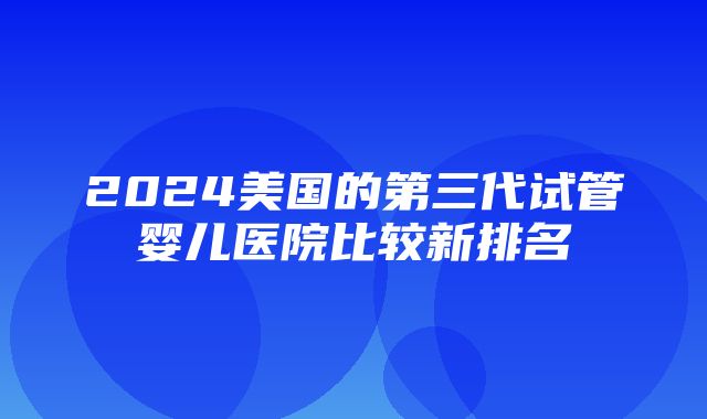 2024美国的第三代试管婴儿医院比较新排名