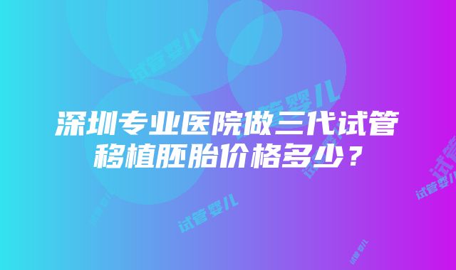 深圳专业医院做三代试管移植胚胎价格多少？