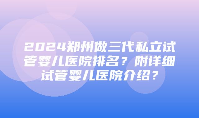 2024郑州做三代私立试管婴儿医院排名？附详细试管婴儿医院介绍？