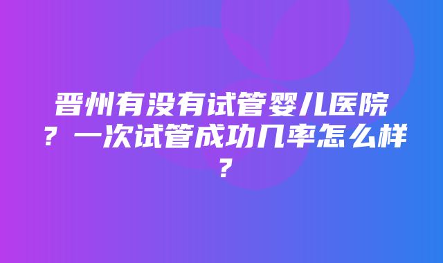 晋州有没有试管婴儿医院？一次试管成功几率怎么样？