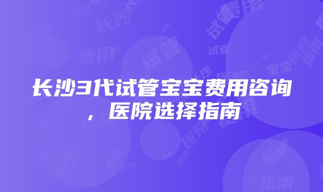 长沙3代试管宝宝费用咨询，医院选择指南