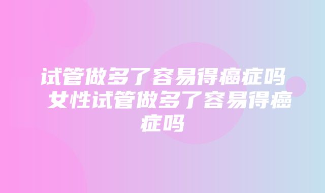 试管做多了容易得癌症吗 女性试管做多了容易得癌症吗