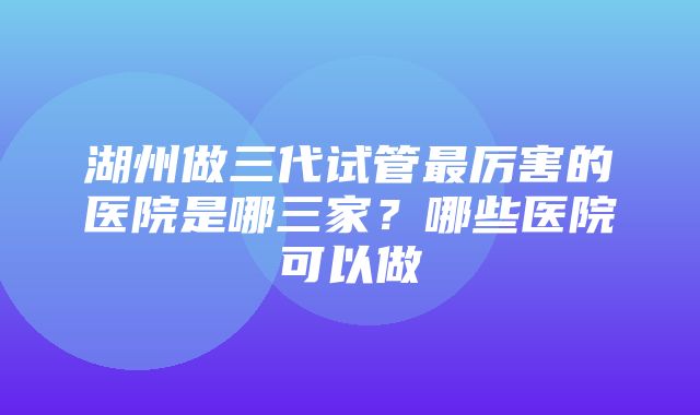 湖州做三代试管最厉害的医院是哪三家？哪些医院可以做