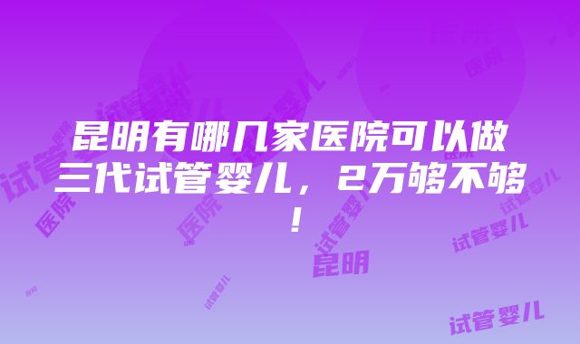 昆明有哪几家医院可以做三代试管婴儿，2万够不够！