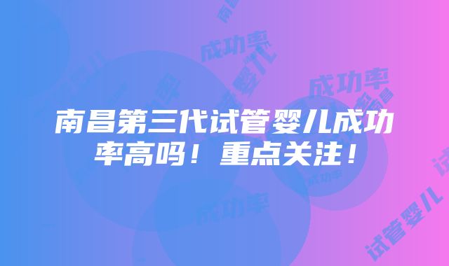 南昌第三代试管婴儿成功率高吗！重点关注！