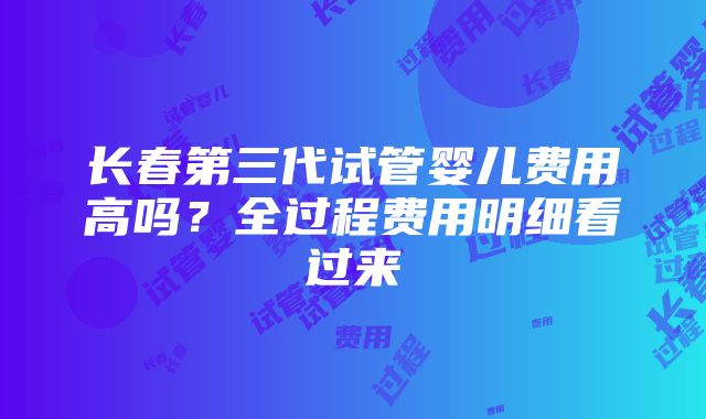 长春第三代试管婴儿费用高吗？全过程费用明细看过来