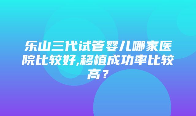 乐山三代试管婴儿哪家医院比较好,移植成功率比较高？