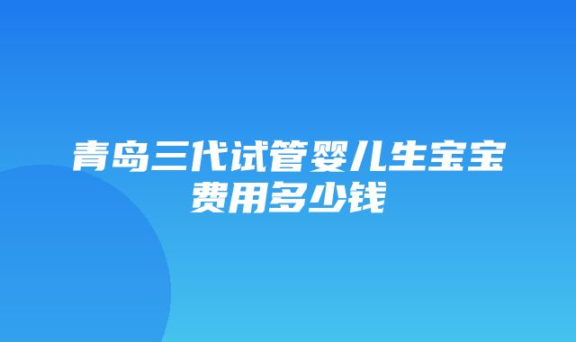 青岛三代试管婴儿生宝宝费用多少钱