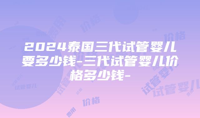 2024泰国三代试管婴儿要多少钱-三代试管婴儿价格多少钱-