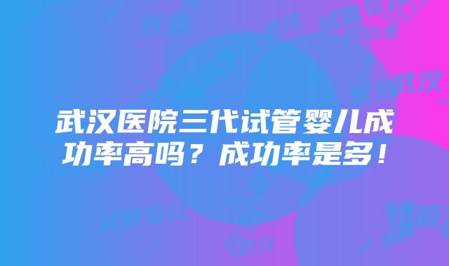 武汉医院三代试管婴儿成功率高吗？成功率是多！