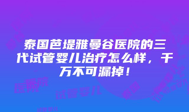 泰国芭堤雅曼谷医院的三代试管婴儿治疗怎么样，千万不可漏掉！