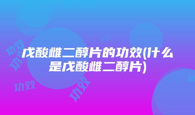 戊酸雌二醇片的功效(什么是戊酸雌二醇片)