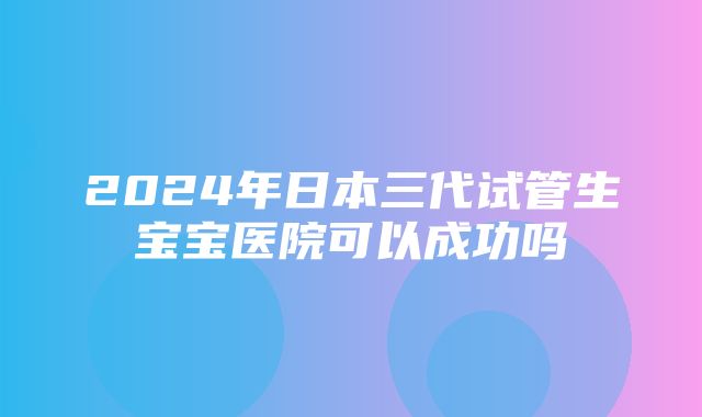 2024年日本三代试管生宝宝医院可以成功吗